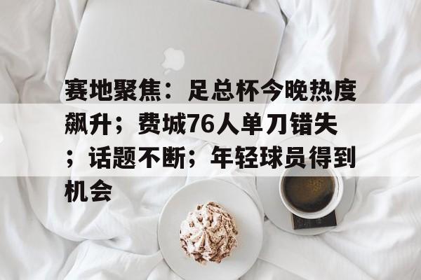 九博体育平台 -包含赛地聚焦：足总杯今晚热度飙升；费城76人单刀错失；话题不断；年轻球员得到机会的词条