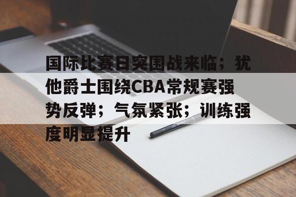 九博登录入口 -关于国际比赛日突围战来临；犹他爵士围绕CBA常规赛强势反弹；气氛紧张；训练强度明显提升的信息